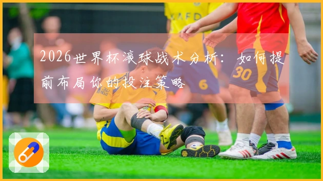 2026世界杯滚球战术分析：如何提前布局你的投注策略
