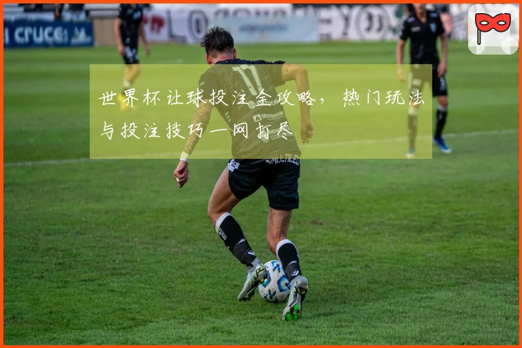 世界杯让球投注全攻略，热门玩法与投注技巧一网打尽