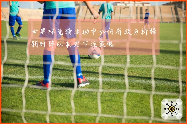 世界杯竞猜活动中如何有效分析强弱对阵以制定下注策略