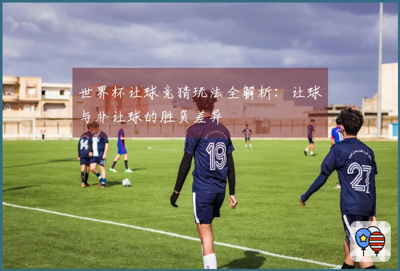 世界杯让球竞猜玩法全解析：让球与非让球的胜负差异