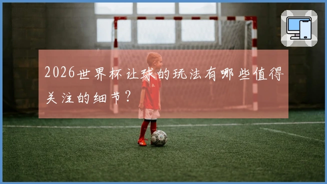 2026世界杯让球的玩法有哪些值得关注的细节？
