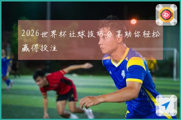 2026世界杯让球技巧分享助你轻松赢得投注