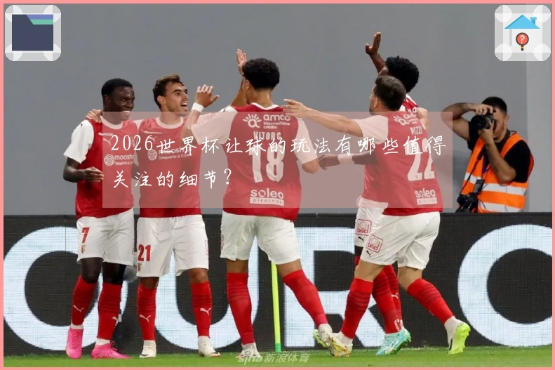 2026世界杯让球的玩法有哪些值得关注的细节？